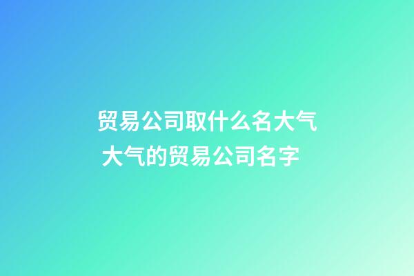 贸易公司取什么名大气 大气的贸易公司名字-第1张-公司起名-玄机派